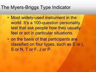 The Myers-Briggs Type Indicator
• Most widely-used instrument in the
world. It’s a 100-question personality
test that ask people how they usually
feel or act in particular situations.
• on the basis of that participants are
classified on four types, such as E or I,
S or N, T or F, J or P.
 