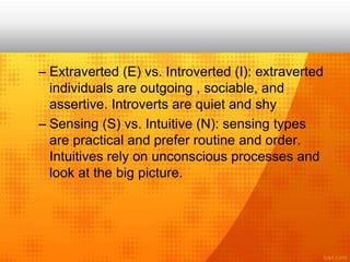 – Extraverted (E) vs. Introverted (I): extraverted
individuals are outgoing , sociable, and
assertive. Introverts are quiet and shy
– Sensing (S) vs. Intuitive (N): sensing types
are practical and prefer routine and order.
Intuitives rely on unconscious processes and
look at the big picture.
 