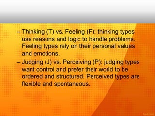 – Thinking (T) vs. Feeling (F): thinking types
use reasons and logic to handle problems.
Feeling types rely on their personal values
and emotions.
– Judging (J) vs. Perceiving (P): judging types
want control and prefer their world to be
ordered and structured. Perceived types are
flexible and spontaneous.
 