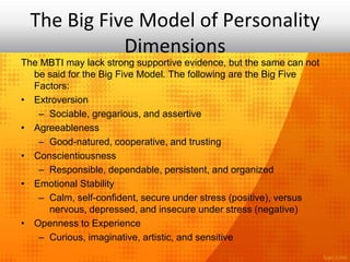 The Big Five Model of Personality
Dimensions
The MBTI may lack strong supportive evidence, but the same can not
be said for the Big Five Model. The following are the Big Five
Factors:
• Extroversion
– Sociable, gregarious, and assertive
• Agreeableness
– Good-natured, cooperative, and trusting
• Conscientiousness
– Responsible, dependable, persistent, and organized
• Emotional Stability
– Calm, self-confident, secure under stress (positive), versus
nervous, depressed, and insecure under stress (negative)
• Openness to Experience
– Curious, imaginative, artistic, and sensitive
 