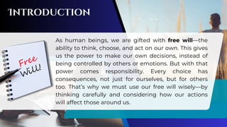 As human beings, we are gifted with free will—the
ability to think, choose, and act on our own. This gives
us the power to make our own decisions, instead of
being controlled by others or emotions. But with that
power comes responsibility. Every choice has
consequences, not just for ourselves, but for others
too. That’s why we must use our free will wisely—by
thinking carefully and considering how our actions
will affect those around us.
 