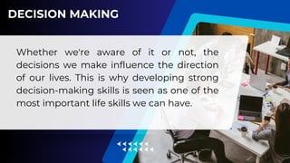 Whether we're aware of it or not, the
decisions we make influence the direction
of our lives. This is why developing strong
decision-making skills is seen as one of the
most important life skills we can have.
 