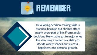 Developing decision-making skills is
essential because our choices affect
nearly every part of life. From simple
decisions like what to eat to major ones
like choosing a career, our ability to
decide wisely shapes our success,
happiness, and personal growth.
REMEMBER
 