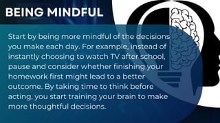 Start by being more mindful of the decisions
you make each day. For example, instead of
instantly choosing to watch TV after school,
pause and consider whether finishing your
homework first might lead to a better
outcome. By taking time to think before
acting, you start training your brain to make
more thoughtful decisions.
BEING MINDFUL
 
