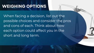 When facing a decision, list out the
possible choices and consider the pros
and cons of each. Think about how
each option could affect you in the
short and long term.
WEIGHING OPTIONS
 