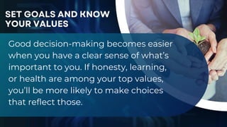 Good decision-making becomes easier
when you have a clear sense of what’s
important to you. If honesty, learning,
or health are among your top values,
you’ll be more likely to make choices
that reflect those.
SET GOALS AND KNOW
YOUR VALUES
 