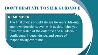 DON’T HESITATE TO SEEK GUIDANCE
The final choice should always be yours. Making
your own decisions, even with advice, helps you
take ownership of the outcome and builds your
confidence, independence, and sense of
responsibility over time.
REMEMBER
 