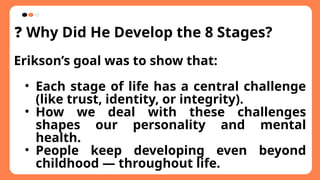 ❓ Why Did He Develop the 8 Stages?
Erikson’s goal was to show that:
• Each stage of life has a central challenge
(like trust, identity, or integrity).
• How we deal with these challenges
shapes our personality and mental
health.
• People keep developing even beyond
childhood — throughout life.
 