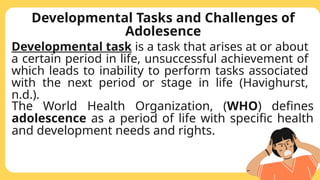 Developmental Tasks and Challenges of
Adolesence
Developmental task is a task that arises at or about
a certain period in life, unsuccessful achievement of
which leads to inability to perform tasks associated
with the next period or stage in life (Havighurst,
n.d.).
The World Health Organization, (WHO) defines
adolescence as a period of life with specific health
and development needs and rights.
 