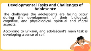 Developmental Tasks and Challenges of
Adolesence
The challenges the adolescents are facing occur
during the development of their biological,
cognitive, and physiological, spiritual and moral
aspects.
According to Erikson, and adolescent’s main task is
developing a sense of self.
 
