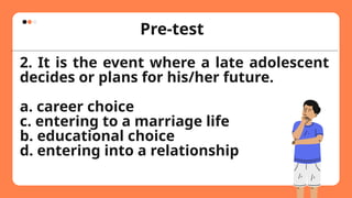 Pre-test
2. It is the event where a late adolescent
decides or plans for his/her future.
a. career choice
c. entering to a marriage life
b. educational choice
d. entering into a relationship
 