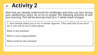 Activity 2
Now that you already understood the challenges and tasks you face during
your adolescence years, let us try to answer the following activities to test
your learning. This will be done by triad (3) in 1 whole sheet of paper.
 