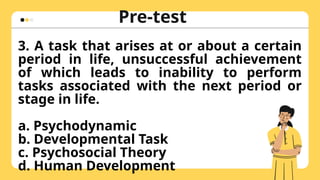 Pre-test
Hulaan ang naka-
zoom in na larawan
3. A task that arises at or about a certain
period in life, unsuccessful achievement
of which leads to inability to perform
tasks associated with the next period or
stage in life.
a. Psychodynamic
b. Developmental Task
c. Psychosocial Theory
d. Human Development
 