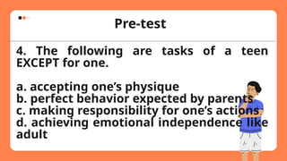 Pre-test
4. The following are tasks of a teen
EXCEPT for one.
a. accepting one’s physique
b. perfect behavior expected by parents
c. making responsibility for one’s actions
d. achieving emotional independence like
adult
 