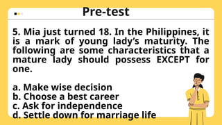 Pre-test
Hulaan ang naka-
zoom in na larawan
5. Mia just turned 18. In the Philippines, it
is a mark of young lady’s maturity. The
following are some characteristics that a
mature lady should possess EXCEPT for
one.
a. Make wise decision
b. Choose a best career
c. Ask for independence
d. Settle down for marriage life
 