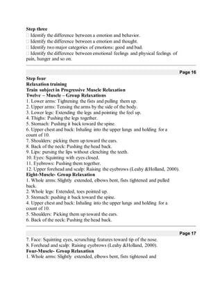 Step three
Identify the difference between a emotion and behavior.
Identify the difference between a emotion and thought.
Identify two major categories of emotions: good and bad.
Identify the difference between emotional feelings and physical feelings of
pain, hunger and so on.
Page 16
Step four
Relaxation training
Train subject in Progressive Muscle Relaxation
Twelve – Muscle – Group Relaxations
1. Lower arms: Tightening the fists and pulling them up.
2. Upper arms: Tensing the arms by the side of the body.
3. Lower legs: Extending the legs and pointing the feel up.
4. Thighs: Pushing the legs together.
5. Stomach: Pushing it back toward the spine.
6. Upper chest and back: Inhaling into the upper lungs and holding for a
count of 10.
7. Shoulders: picking them up toward the ears.
8. Back of the neck: Pushing the head back.
9. Lips: pursing the lips without clenching the teeth.
10. Eyes: Squinting with eyes closed.
11. Eyebrows: Pushing them together.
12. Upper forehead and scalp: Raising the eyebrows (Leahy &Holland, 2000).
Eight-Muscle- Group Relaxation
1. Whole arms: Slightly extended, elbows bent, fists tightened and pulled
back.
2. Whole legs: Extended, toes pointed up.
3. Stomach: pushing it back toward the spine.
4. Upper chest and back: Inhaling into the upper lungs and holding for a
count of 10.
5. Shoulders: Picking them up toward the ears.
6. Back of the neck: Pushing the head back.
Page 17
7. Face: Squinting eyes, scrunching features toward tip of the nose.
8. Forehead and scalp: Raising eyebrows (Leahy &Holland, 2000).
Four-Muscle- Group Relaxation
1. Whole arms: Slightly extended, elbows bent, fists tightened and
 