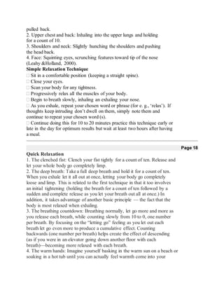 pulled back.
2. Upper chest and back: Inhaling into the upper lungs and holding
for a count of 10.
3. Shoulders and neck: Slightly hunching the shoulders and pushing
the head back.
4. Face: Squinting eyes, scrunching features toward tip of the nose
(Leahy &Holland, 2000).
Simple Relaxation Technique
Sit in a comfortable position (keeping a straight spine).
Close your eyes.
Scan your body for any tightness.
Progressively relax all the muscles of your body.
Begin to breath slowly, inhaling an exhaling your nose.
As you exhale, repeat your chosen word or phrase (for e. g., ‘relax’). If
thoughts keep intruding don’t dwell on them, simply note them and
continue to repeat your chosen word (s).
Continue doing this for 10 to 20 minutes practice this technique early or
late in the day for optimum results but wait at least two hours after having
a meal.
Page 18
Quick Relaxation
1. The clenched fist: Clench your fist tightly for a count of ten. Release and
let your whole body go completely limp.
2. The deep breath: Take a full deep breath and hold it for a count of ten.
When you exhale let it all out at once, letting your body go completely
loose and limp. This is related to the first technique in that it too involves
an initial tightening (holding the breath for a count of ten followed by a
sudden and complete release as you let your breath out all at once.) In
addition, it takes advantage of another basic principle — the fact that the
body is most relaxed when exhaling.
3. The breathing countdown: Breathing normally, let go more and more as
you release each breath, while counting slowly from 10 to 0, one number
per breath. By focusing on the “letting go” feeling as you let out each
breath let go even more to produce a cumulative effect. Counting
backwards (one number per breath) helps create the effect of descending
(as if you were in an elevator going down another floor with each
breath)—becoming more relaxed with each breath.
4. The warm hands: Imagine yourself basking in the warm sun on a beach or
soaking in a hot tub until you can actually feel warmth come into your
 