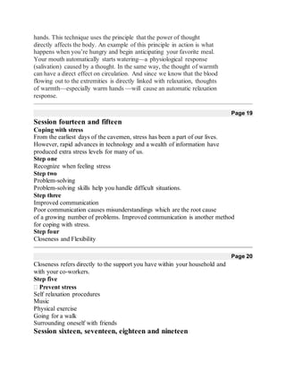 hands. This technique uses the principle that the power of thought
directly affects the body. An example of this principle in action is what
happens when you’re hungry and begin anticipating your favorite meal.
Your mouth automatically starts watering—a physiological response
(salivation) caused by a thought. In the same way, the thought of warmth
can have a direct effect on circulation. And since we know that the blood
flowing out to the extremities is directly linked with relaxation, thoughts
of warmth—especially warm hands —will cause an automatic relaxation
response.
Page 19
Session fourteen and fifteen
Coping with stress
From the earliest days of the cavemen, stress has been a part of our lives.
However, rapid advances in technology and a wealth of information have
produced extra stress levels for many of us.
Step one
Recognize when feeling stress
Step two
Problem-solving
Problem-solving skills help you handle difficult situations.
Step three
Improved communication
Poor communication causes misunderstandings which are the root cause
of a growing number of problems. Improved communication is another method
for coping with stress.
Step four
Closeness and Flexibility
Page 20
Closeness refers directly to the support you have within your household and
with your co-workers.
Step five
Prevent stress
Self relaxation procedures
Music
Physical exercise
Going for a walk
Surrounding oneself with friends
Session sixteen, seventeen, eighteen and nineteen
 