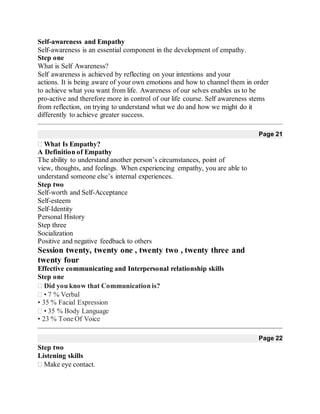 Self-awareness and Empathy
Self-awareness is an essential component in the development of empathy.
Step one
What is Self Awareness?
Self awareness is achieved by reflecting on your intentions and your
actions. It is being aware of your own emotions and how to channel them in order
to achieve what you want from life. Awareness of our selves enables us to be
pro-active and therefore more in control of our life course. Self awareness stems
from reflection, on trying to understand what we do and how we might do it
differently to achieve greater success.
Page 21
What Is Empathy?
A Definition of Empathy
The ability to understand another person’s circumstances, point of
view, thoughts, and feelings. When experiencing empathy, you are able to
understand someone else’s internal experiences.
Step two
Self-worth and Self-Acceptance
Self-esteem
Self-Identity
Personal History
Step three
Socialization
Positive and negative feedback to others
Session twenty, twenty one , twenty two , twenty three and
twenty four
Effective communicating and Interpersonal relationship skills
Step one
Did you know that Communication is?
• 7 % Verbal 
• 35 % Facial Expression
• 35 % Body Language 
• 23 % Tone Of Voice
Page 22
Step two
Listening skills
Make eye contact.
 