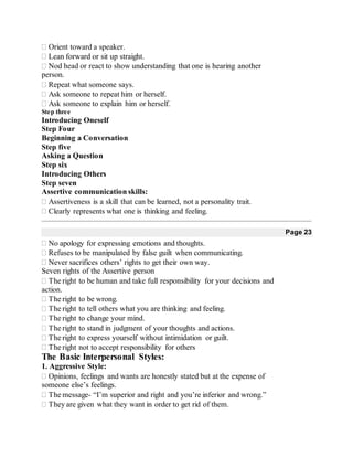 Orient toward a speaker.
Lean forward or sit up straight.
Nod head or react to show understanding that one is hearing another
person.
Repeat what someone says.
Ask someone to repeat him or herself.
Ask someone to explain him or herself.
Step three
Introducing Oneself
Step Four
Beginning a Conversation
Step five
Asking a Question
Step six
Introducing Others
Step seven
Assertive communication skills:
Assertiveness is a skill that can be learned, not a personality trait.
Clearly represents what one is thinking and feeling. 
Page 23
No apology for expressing emotions and thoughts.
Refuses to be manipulated by false guilt when communicating.
Never sacrifices others’ rights to get their own way.
Seven rights of the Assertive person
The right to be human and take full responsibility for your decisions and
action.
The right to be wrong.
The right to tell others what you are thinking and feeling.
The right to change your mind.
The right to stand in judgment of your thoughts and actions.
The right to express yourself without intimidation or guilt.
The right not to accept responsibility for others 
The Basic Interpersonal Styles:
1. Aggressive Style:
Opinions, feelings and wants are honestly stated but at the expense of
someone else’s feelings.
The message- “I’m superior and right and you’re inferior and wrong.”
They are given what they want in order to get rid of them.
 