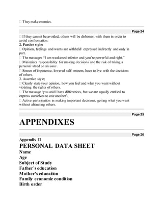 They make enemies. 
Page 24
If they cannot be avoided, others will be dishonest with them in order to
avoid confrontation.
2. Passive style:
Opinion, feelings and wants are withheld/ expressed indirectly and only in
part.
The massages “I am weakened inferior and you’re powerful and right.” 
Minimizes responsibility for making decisions and the risk of taking a
personal stand on an issue.
Senses of impotence, lowered self- esteem, have to live with the decisions
of others.
3. Assertive style;
Clearly state your opinion, how you feel and what you want without
violating the rights of others.
The massage ‘you and I have differences, but we are equally entitled to
express ourselves to one another’.
Active participation in making important decisions, getting what you want
without alienating others.
Page 25
APPENDIXES
Page 26
Appendix II
PERSONAL DATA SHEET
Name
Age
Subject of Study
Father’s education
Mother’s education
Family economic condition
Birth order
 
