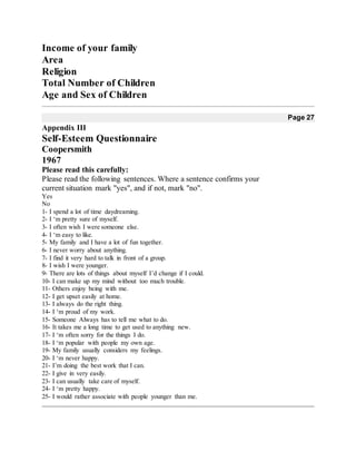 Income of your family
Area
Religion
Total Number of Children
Age and Sex of Children
Page 27
Appendix III
Self-Esteem Questionnaire
Coopersmith
1967
Please read this carefully:
Please read the following sentences. Where a sentence confirms your
current situation mark "yes", and if not, mark "no".
Yes
No
1- I spend a lot of time daydreaming.
2- I ‘m pretty sure of myself.
3- I often wish I were someone else.
4- I ‘m easy to like.
5- My family and I have a lot of fun together.
6- I never worry about anything.
7- I find it very hard to talk in front of a group.
8- I wish I were younger.
9- There are lots of things about myself I’d change if I could.
10- I can make up my mind without too much trouble.
11- Others enjoy being with me.
12- I get upset easily at home.
13- I always do the right thing.
14- I ‘m proud of my work.
15- Someone Always has to tell me what to do.
16- It takes me a long time to get used to anything new.
17- I ‘m often sorry for the things I do.
18- I ‘m popular with people my own age.
19- My family usually considers my feelings.
20- I ‘m never happy.
21- I’m doing the best work that I can.
22- I give in very easily.
23- I can usually take care of myself.
24- I ‘m pretty happy.
25- I would rather associate with people younger than me.
 