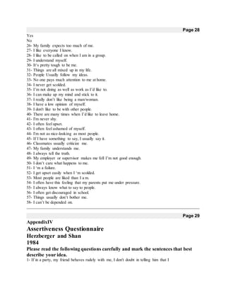 Page 28
Yes
No
26- My family expects too much of me.
27- I like everyone I know.
28- I like to be called on when I am in a group.
29- I understand myself.
30- It‘s pretty tough to be me.
31- Things are all mixed up in my life.
32- People Usually follow my ideas.
33- No one pays much attention to me at home.
34- I never get scolded.
35- I’m not doing as well as work as I’d like to.
36- I can make up my mind and stick to it.
37- I really don’t like being a man/woman.
38- I have a low opinion of myself.
39- I don't like to be with other people.
40- There are many times when I’d like to leave home.
41- I'm never shy.
42- I often feel upset.
43- I often feel ashamed of myself.
44- I'm not as nice-looking as most people.
45- If I have something to say, I usually say it.
46- Classmates usually criticize me.
47- My family understands me.
48- I always tell the truth.
49- My employer or supervisor makes me fell I’m not good enough.
50- I don’t care what happens to me.
51- I ‘m a failure.
52- I get upset easily when I ‘m scolded.
53- Most people are liked than I a m.
54- I often have this feeling that my parents put me under pressure.
55- I always know what to say to people.
56- I often get discouraged in school.
57- Things usually don’t bother me.
58- I can’t be depended on.
Page 29
AppendixIV
Assertiveness Questionnaire
Herzberger and Shan
1984
Please read the following questions carefully and mark the sentences that best
describe your idea.
1- If in a party, my friend behaves rudely with me, I don't doubt in telling him that I
 