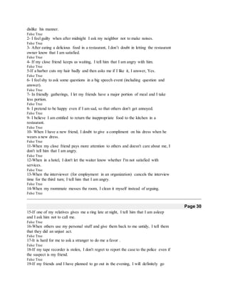 dislike his manner.
False True
2- I feel guilty when after midnight I ask my neighbor not to make noises.
False True
3- After eating a delicious food in a restaurant, I don’t doubt in letting the restaurant
owner know that I am satisfied.
False True
4- If my close friend keeps us waiting, I tell him that I am angry with him.
False True
5-If a barber cuts my hair badly and then asks me if I like it, I answer, Yes.
False True
6- I feel shy to ask some questions in a big speech event (including question and
answer).
False True
7- In friendly gatherings, I let my friends have a major portion of meal and I take
less portion.
False True
8- I pretend to be happy even if I am sad, so that others don't get annoyed.
False True
9- I believe I am entitled to return the inappropriate food to the kitchen in a
restaurant.
False True
10- When I have a new friend, I doubt to give a compliment on his dress when he
wears a new dress.
False True
11-When my close friend pays more attention to others and doesn't care about me, I
don't tell him that I am angry.
False True
12-When in a hotel, I don't let the waiter know whether I'm not satisfied with
services.
False True
13-When the interviewer (for employment in an organization) cancels the interview
time for the third turn; I tell him that I am angry.
False True
14-When my roommate messes the room, I clean it myself instead of arguing.
False True
Page 30
15-If one of my relatives gives me a ring late at night, I tell him that I am asleep
and I ask him not to call me.
False True
16-When others use my personal stuff and give them back to me untidy, I tell them
that they did an unjust act.
False True
17-It is hard for me to ask a stranger to do me a favor .
False True
18-If my tape recorder is stolen, I don't regret to report the case to the police even if
the suspect is my friend.
False True
19-If my friends and I have planned to go out in the evening, I will definitely go
 