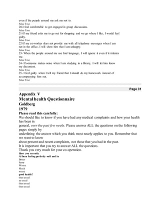 even if the people around me ask me not to.
False True
20-I feel comfortable to get engaged in group discussions.
False True
21-If my friend asks me to go out for shopping and we go where I like, I would feel
guilty.
False True
22-If my co-worker does not provide me with all telephone messages when I am
not in the office, I will show him that I am unhappy.
False True
23- When the people around me use foul language, I will ignore it even if it irritates
me.
False True
24- If someone makes noise when I am studying in a library, I will let him know
my discontent.
False True
25- I feel guilty when I tell my friend that I should do my homework instead of
accompanying him out.
False True
Page 31
Appendix V
Mental health Questionnaire
Goldberg
1979
Please read this carefully:
We should like to know if you have had any medical complaints and how your health
has been in
general, over the past few weeks. Please answer ALL the questions on the following
pages simply by
underlining the answer which you think most nearly applies to you. Remember that
we want to know
about present and recent complaints, not those that you had in the past.
It is important that you try to answer ALL the questions.
Thank you very much for your co-operation.
Have you recently
Al been feeling perfectly well and in
Better
Same
Worse
Much
worse
good health?
than usual
as usual
than usual
than usual
 