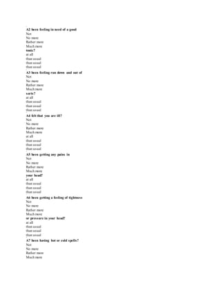 *
A2 been feeling in need of a good
Not
No more
Rather more
Much more
tonic?
at all
than usual
than usual
than usual
*
A3 been feeling run down and out of
Not
No more
Rather more
Much more
sorts?
at all
than usual
than usual
than usual
*
A4 felt that you are ill?
Not
No more
Rather more
Much more
at all
than usual
than usual
than usual
*
A5 been getting any pains in
Not
No more
Rather more
Much more
your head?
at all
than usual
than usual
than usual
*
A6 been getting a feeling of tightness
Not
No more
Rather more
Much more
or pressure in your head?
at all
than usual
than usual
than usual
*
A7 been having hot or cold spells?
Not
No more
Rather more
Much more
 