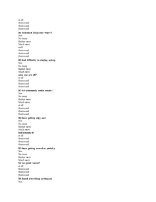 at all
than usual
than usual
than usual
*
B1 lost much sleep over worry?
Not
No more
Rather more
Much more
atall
than usual
than usual
than usual
*
B2 had difficulty in staying asleep
Not
No more
Rather more
Much more
once you are off?
at all
than usual
than usual
than usual
*
B3 felt constantly under strain?
Not
No more
Rather more
Much more
at all
than usual
than usual
than usual
*
B4 been getting edgy and
Not
No more
Rather more
Much more
bad-tempered?
at all
than usual
than usual
than usual
*
B5 been getting scared or panicky
Not
No more
Rather more
Much more
for no good reason?
at all
than usual
than usual
than usual
*
B6 found everything getting on
Not
 