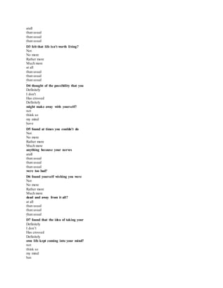 atall
than usual
than usual
than usual
*
D3 felt that life isn't worth living?
Not
No more
Rather more
Much more
at all
than usual
than usual
than usual
*
D4 thought of the possibility that you
Definitely
I don't
Has crossed
Definitely
might make away with yourself?
not
think so
my mind
have
*
D5 found at times you couldn't do
Not
No more
Rather more
Much more
anything because your nerves
atall
than usual
than usual
than usual
were too bad?
*
D6 found yourself wishing you were
Not
No more
Rather more
Much more
dead and away from it all?
at all
than usual
than usual
than usual
*
D7 found that the idea of taking your
Definitely
I don’t
Has crossed
Definitely
own life kept coming into your mind?
not
think so
my mind
has
 