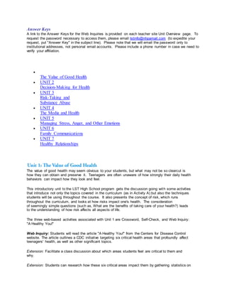 Answer Keys
A link to the Answer Keys for the Web Inquiries is provided on each teacher site Unit Overview page. To
request the password necessary to access them, please email lstinfo@nhpamail.com (to expedite your
request, put "Answer Key" in the subject line). Please note that we will email the password only to
institutional addresses, not personal email accounts. Please include a phone number in case we need to
verify your affiliation.

The Value of Good Health
 UNIT 2
Decision-Making for Health
 UNIT 3
Risk-Taking and
Substance Abuse
 UNIT 4
The Media and Health
 UNIT 5
Managing Stress, Anger, and Other Emotions
 UNIT 6
Family Communications
 UNIT 7
Healthy Relationships
The value of good health may seem obvious to your students, but what may not be so clearcut is
how they can obtain and preserve it. Teenagers are often unaware of how strongly their daily health
behaviors can impact how they look and feel.
This introductory unit to the LST High School program gets the discussion going with some activities
that introduce not only the topics covered in the curriculum (as in Activity A) but also the techniques
students will be using throughout the course. It also presents the concept of risk, which runs
throughout the curriculum, and looks at how risks impact one's health. The consideration
of seemingly simple questions (such as, What are the benefits of taking care of your health?) leads
to the understanding of how risk affects all aspects of life.
The three web-based activities associated with Unit 1 are Crossword, Self-Check, and Web Inquiry:
"A Healthy You!"
Web Inquiry: Students will read the article "A Healthy You!" from the Centers for Disease Control
website. The article outlines a CDC initiative targeting six critical health areas that profoundly affect
teenagers' health, as well as other significant topics.
Extension: Facilitate a class discussion about which areas students feel are critical to them and
why.
Extension: Students can research how these six critical areas impact them by gathering statistics on
 