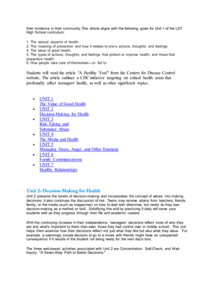 their incidence in their community.This article aligns with the following goals for Unit 1 of the LST
High School curriculum:
1. The various aspects of health.
2. The meaning of prevention and how it relates to one’s actions, thoughts, and feelings.
4. The value of good health.
5. The types of actions, thoughts, and feelings that protect or improve health, and those that
jeopardize health.
6. How people take care of themselves—or fail to.
Students will read the article "A Healthy You!" from the Centers for Disease Control
website. The article outlines a CDC initiative targeting six critical health areas that
profoundly affect teenagers' health, as well as other significant topics.
 UNIT 1
The Value of Good Health
 UNIT 2
Decision-Making for Health
 UNIT 3
Risk-Taking and
Substance Abuse
 UNIT 4
The Media and Health
 UNIT 5
Managing Stress, Anger, and Other Emotions
 UNIT 6
Family Communications
 UNIT 7
Healthy Relationships
Unit 2 presents the tenets of decision-making and incorporates the concept of values into making
decisions; it also continues the discussion of risk. Teens may receive advice from teachers, friends,
family, or the media (such as magazines) on how to deal with dilemmas, but rarely do they see
decision-making as a method or skill. Solidifying this skill by practicing it daily will serve your
students well as they progress through their life and academic careers.
With the continuing increase in their independence, teenagers' decisions reflect more of who they
are and what's important to them than even those they had control over in middle school. This unit
helps them examine how their decisions reflect not just what they like but also what they value. For
example, a seemingly simple decision to go to a movie with friends might have an unexpected
consequence if it results in the student not being ready for the next day's test.
The three web-based activities associated with Unit 2 are Concentration, Self-Check, and Web
Inquiry: "A Seven-Step Path to Better Decisions."
 