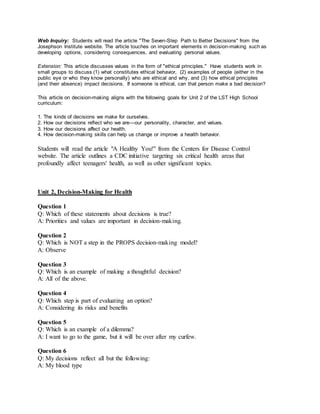 Web Inquiry: Students will read the article "The Seven-Step Path to Better Decisions" from the
Josephson Institute website. The article touches on important elements in decision-making such as
developing options, considering consequences, and evaluating personal values.
Extension: This article discusses values in the form of "ethical principles." Have students work in
small groups to discuss (1) what constitutes ethical behavior, (2) examples of people (either in the
public eye or who they know personally) who are ethical and why, and (3) how ethical principles
(and their absence) impact decisions. If someone is ethical, can that person make a bad decision?
This article on decision-making aligns with the following goals for Unit 2 of the LST High School
curriculum:
1. The kinds of decisions we make for ourselves.
2. How our decisions reﬂect who we are—our personality, character, and values.
3. How our decisions affect our health.
4. How decision-making skills can help us change or improve a health behavior.
Students will read the article "A Healthy You!" from the Centers for Disease Control
website. The article outlines a CDC initiative targeting six critical health areas that
profoundly affect teenagers' health, as well as other significant topics.
Unit 2, Decision-Making for Health
Question 1
Q: Which of these statements about decisions is true?
A: Priorities and values are important in decision-making.
Question 2
Q: Which is NOT a step in the PROPS decision-making model?
A: Observe
Question 3
Q: Which is an example of making a thoughtful decision?
A: All of the above.
Question 4
Q: Which step is part of evaluating an option?
A: Considering its risks and benefits
Question 5
Q: Which is an example of a dilemma?
A: I want to go to the game, but it will be over after my curfew.
Question 6
Q: My decisions reflect all but the following:
A: My blood type
 