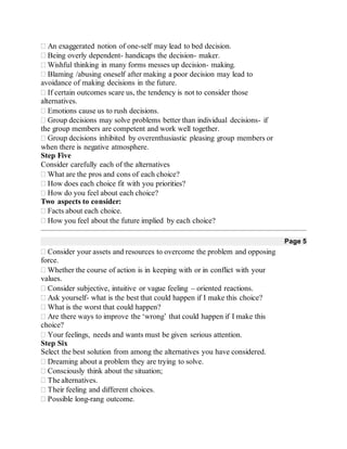 An exaggerated notion of one-self may lead to bed decision.
Being overly dependent- handicaps the decision- maker.
Wishful thinking in many forms messes up decision- making.
Blaming /abusing oneself after making a poor decision may lead to
avoidance of making decisions in the future.
If certain outcomes scare us, the tendency is not to consider those
alternatives.
Emotions cause us to rush decisions.
Group decisions may solve problems better than individual decisions- if
the group members are competent and work well together.
Group decisions inhibited by overenthusiastic pleasing group members or
when there is negative atmosphere.
Step Five
Consider carefully each of the alternatives
What are the pros and cons of each choice?
How does each choice fit with you priorities?
How do you feel about each choice?
Two aspects to consider:
Facts about each choice.
How you feel about the future implied by each choice? 
Page 5
Consider your assets and resources to overcome the problem and opposing
force.
Whether the course of action is in keeping with or in conflict with your
values.
Consider subjective, intuitive or vague feeling – oriented reactions.
Ask yourself- what is the best that could happen if I make this choice?
What is the worst that could happen?
Are there ways to improve the ‘wrong’ that could happen if I make this
choice?
Your feelings, needs and wants must be given serious attention.
Step Six
Select the best solution from among the alternatives you have considered.
Dreaming about a problem they are trying to solve.
Consciously think about the situation;
The alternatives.
Their feeling and different choices.
Possible long-rang outcome.
 