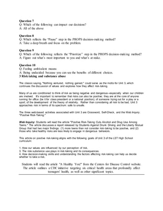 Question 7
Q: Which of the following can impact our decisions?
A: All of the above
Question 8
Q: Which reflects the “Pause” step in the PROPS decision-making method?
A: Take a deep breath and focus on the problem.
Question 9
Q: Which of the following reflects the “Prioritize” step in the PROPS decision-making method?
A: Figure out what’s most important to you and what’s at stake.
Question 10
Q: Feeling ambivalent means:
A: Being undecided because you can see the benefits of different choices.
3 Risk taking and substance abuse
The classic saying, "Nothing ventured, nothing gained," could serve as the motto for Unit 3, which
continues the discussion of values and explores how they affect risk-taking.
Many of us are conditioned to think of risk as being negative and dangerous--especially when our children
are involved. It's important to remember that risks can also be positive; they are at the core of anyone
running for office (be it for class president or a national position); of someone trying out for a play or a
sport; of the development of the theory of relativity. Rather than considering all risk to be bad, Unit 3
approaches risk in terms of its spectrum: safe to unsafe.
The three web-based activities associated with Unit 3 are Crossword, Self-Check, and the Web Inquiry:
"Positive Risk-Taking."
Web Inquiry: Students will read the article "Positive Risk-Taking Cuts Alcohol and Drug Use Among
Teens." The article discusses a report released by Students Against Drunk Driving and the Liberty Mutual
Group that had two major findings: (1) more teens than not consider risk-taking to be positive, and (2)
those who take healthy risks are less likely to engage in dangerous behaviors.
This article on positive risk-taking aligns with the following goals of Unit 3 of the LST High School
curriculum:
1. How our values are influenced by our perception of risk.
3. The role substance use plays in risk-taking and its consequences.
4. How decision-making skills and understanding the factors affecting risk-taking can help us decide
whether to take a risk.
Students will read the article "A Healthy You!" from the Centers for Disease Control website.
The article outlines a CDC initiative targeting six critical health areas that profoundly affect
teenagers' health, as well as other significant topics.
 