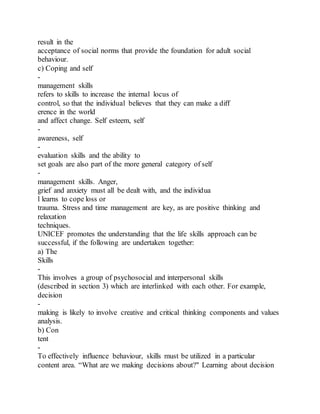 result in the
acceptance of social norms that provide the foundation for adult social
behaviour.
c) Coping and self
-
management skills
refers to skills to increase the internal locus of
control, so that the individual believes that they can make a diff
erence in the world
and affect change. Self esteem, self
-
awareness, self
-
evaluation skills and the ability to
set goals are also part of the more general category of self
-
management skills. Anger,
grief and anxiety must all be dealt with, and the individua
l learns to cope loss or
trauma. Stress and time management are key, as are positive thinking and
relaxation
techniques.
UNICEF promotes the understanding that the life skills approach can be
successful, if the following are undertaken together:
a) The
Skills
-
This involves a group of psychosocial and interpersonal skills
(described in section 3) which are interlinked with each other. For example,
decision
-
making is likely to involve creative and critical thinking components and values
analysis.
b) Con
tent
-
To effectively influence behaviour, skills must be utilized in a particular
content area. “What are we making decisions about?" Learning about decision
 