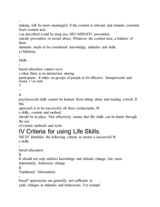 -
making will be more meaningful if the content is relevant and remains constant.
Such content area
s as described could be drug use, HIV/AIDS/STI prevention,
suicide prevention or sexual abuse. Whatever the content area, a balance of
three
elements needs to be considered: knowledge, attitudes and skills.
c) Methods
-
Skills
-
based education cannot occu
r when there is no interaction among
participants. It relies on groups of people to be effective. Interpersonal and
Module 7: Life Skills
7
-
4
psychosocial skills cannot be learned from sitting alone and reading a book. If
this
approach is to be successful, all three components, lif
e skills, content and method
should be in place. This effectively means that life skills can be learnt through
the use
of certain methods and tools.
IV Criteria for using Life Skills.
NICEF identifies the following criteria to ensure a successful lif
e skills
-
based education:
ß
It should not only address knowledge and attitude change, but, more
importantly, behaviour change.
ß
Traditional "information
-
based" approaches are generally not sufficient to
yield changes in attitudes and behaviours. For exampl
 