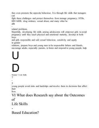 they even promote the opposite behaviour. It is through life skills that teenagers
can
fight these challenges and protect themselves from teenage pregnancy, STDs,
HIV/AIDS, drug violence, sexual abuse, and many other he
alth
-
related problems.
Hopefully, developing life skills among adolescents will empower girls to avoid
pregnancy until they reach physical and emotional maturity, develop in both
boys
and girls responsible and safe sexual behaviour, sensitivity and equity
in gender
relations, prepare boys and young men to be responsible fathers and friends,
encourage adults, especially parents, to listen and respond to young people, help
U
DModule 7: Life Skills
7
-
5
young people avoid risks and hardships and involve them in decisions that affect
their
lives.
VI What does Research say about the Outcomes
of
Life Skills
-
Based Education?
 