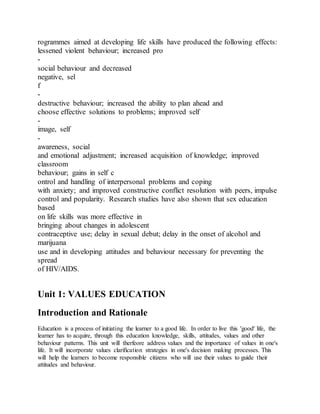 rogrammes aimed at developing life skills have produced the following effects:
lessened violent behaviour; increased pro
-
social behaviour and decreased
negative, sel
f
-
destructive behaviour; increased the ability to plan ahead and
choose effective solutions to problems; improved self
-
image, self
-
awareness, social
and emotional adjustment; increased acquisition of knowledge; improved
classroom
behaviour; gains in self c
ontrol and handling of interpersonal problems and coping
with anxiety; and improved constructive conflict resolution with peers, impulse
control and popularity. Research studies have also shown that sex education
based
on life skills was more effective in
bringing about changes in adolescent
contraceptive use; delay in sexual debut; delay in the onset of alcohol and
marijuana
use and in developing attitudes and behaviour necessary for preventing the
spread
of HIV/AIDS.
Unit 1: VALUES EDUCATION
Introduction and Rationale
Education is a process of initiating the learner to a good life. In order to live this 'good' life, the
learner has to acquire, through this education knowledge, skills, attitudes, values and other
behaviour patterns. This unit will therfeore address values and the importance of values in one's
life. It will incorporate values clarification strategies in one's decision making processes. This
will help the learners to become responsible citizens who will use their values to guide their
attitudes and behaviour.
 