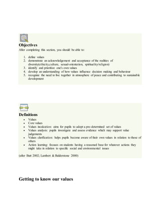 Objectives
After completing this section, you should be able to:
1. define values
2. demonstrate an acknowledgement and acceptance of the realities of
diversity(ethicity,culture, sexual-orientation, spirituality/religion)
3. identify and prioritize one's own values
4. develop an understanding of how values influence decision making and behaviour
5. recognize the need to live together in atmosphere of peace and contributing to sustainable
development
Definitions
 Values
 Core values
 Values inculcation: aims for pupils to adopt a pre-determined set of values
 Values analysis: pupils investigate and assess evidence which may support value
judgements
 Values clarification: helps pupils become aware of their own values in relation to those of
others
 Action learning: focuses on students having a reasoned base for whatever actions they
might take in relation to specific social and environmental issues
(after Butt 2002; Lambert & Balderstone 2000)
Getting to know our values
 
