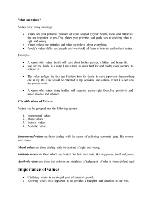 What are values?
Values have many meanings:
 Values are your personal measure of worth shaped by your beliefs, ideas and principles
that are important to you.They shape your priorities and guide you in deciding what is
right and wrong
 Values reflect our attitudes and what we believe about everything.
 People's values differ and people and we should all learn to tolerate each others' values.
Examples:
 A person who values family will care about his/her partner, children and home life.
 love for my family is a value I am willing to work hard for and maybe even sacrifice to
achieve it.
 That value reflects the fact that I believe love for family is more important than anything
else in my life. This should be reflected in my decisions and actions. If not it is not what
the person values.
 A person who values being healthy will exercise, eat the right foods,live positively and
avoid alcohol and tobacco.
Classification of Values
Values can be grouped into the following groups:
1. Instrumental values
2. Moral values
3. Intrinsic values
4. Aesthetic values
Instrumental values are those dealing with the means of achieving economic gain, like money
and status.
Moral values are those dealing with the notions of right and wrong.
Intrinsic values are those which are desired for their own sake, like happiness, truth and peace
Aesthetic values are those that refer to our standards of judgement of what is beautiful and ugly.
Importance of values
 Clarifying values is an integral part of personal growth.
 Knowing what's most important to us provides a blueprint and direction in our lives.
 