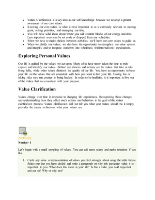  Values Clarification is a key area in our self-knowledge because we develop a greater
awareness of our core values.
 Knowing our core values or what is most important to us is extremely relevant to creating
goals, setting priorities, and managing our time.
 You will have solid ideas about where you will commit blocks of our energy and time.
Less important areas can be set aside or dropped from our schedules.
 When we have to make choices between activities, we'll have our core values to guide us.
 When we clarify our values, we also have the opportunity to strengthen our value system
and integrity and to integrate ourselves into wholeness withinternational expectations.
Exploring Personal Values
Our life is guided by the values we act upon. Many of us have never taken the time to truly
explore and identify our values. Behind our choices and actions are the values that take us into
living fully, while other values diminish the quality of our life. You have an opportunity to base
your life on the values that are consistent with how you want to live your life. Having fun or
taking risks may run counter to being healthy. In order to be healthier, it is important to live out
of the values that are consistent with your purpose.
Value Clarification
Values change over time in response to changing life experiences. Recognizing these changes
and understanding how they affect one's actions and behaviors is the goal of the values
clarification process. Values clarification will not tell you what your values should be, it simply
provides the means to discover what your values are.
Activity
Number 1
Let’s begin with a small sampling of values. You can add more values and make notations if you
like.
1. Circle any value or representation of values you feel strongly about using the table below.
Select one that you have circled and write a paragraph on why this particular value is so
important to you. What does this mean in your life? Is this a value you hold important
and act on? Why or why not?
 