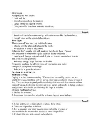 Step Seven
Accepting the best choice
Let it sink in…
Stop obsessing about the decision 
Let go of the unselected options.
Give yourself a time limit to make a decision; 
Page 6
Receive all the information and go with what seems like the best choice.
Quickly give up the rejected alternatives.
Step Eight
Throw yourself into carrying out the decision
Make a specific plan and schedule the work.
No decision if there is any action.
Solutions don’t usually end with decision they begin there –“a poor
well executed is better than a good decision poorly executed”.
Need a well thought out and detailed plan re: how to succeed and how to
deal with possible problem.
You need energy, hope time and dedication 
Frequently evaluate the effectiveness of your action and make
changes in your plans accordingly.
Take pride in your decisiveness
Session six and seven
Problem-solving
Coping is active problem-solving. When we are stressed by events, we are
unable to be good problem-solvers as we either see no solution or one we don’t
like. There are steps to good problem-solving that we can follow no matter how
stressed we are. Following the steps gives us a plan and results in better solutions
being found. It is similar to following the steps in a recipe.
Steps in Problem Solving
1. Define the problem.
2. Recognize how you feel about the problem. Accept your feelings.
Page 7
3. Relax and try not to think about solutions for a while.
4. Consider all possible solutions.
5. Try to imagine how other people might solve the problem or
how to obtain the information needed to solve the problem.
6. Evaluate the pros and cons of each solution.
 