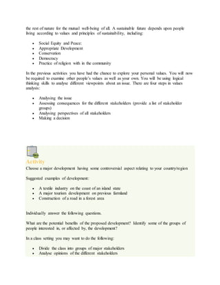the rest of nature for the mutual well-being of all. A sustainable future depends upon people
living according to values and principles of sustainability, including:
 Social Equity and Peace:
 Appropriate Development
 Conservation
 Democracy
 Practice of religion with in the community
In the previous activities you have had the chance to explore your personal values. You will now
be required to examine other people’s values as well as your own. You will be using logical
thinking skills to analyse different viewpoints about an issue. There are four steps in values
analysis:
 Analysing the issue
 Assessing consequences for the different stakeholders (provide a list of stakeholder
groups)
 Analysing perspectives of all stakeholders
 Making a decision
Activity
Choose a major development having some controversial aspect relating to your country/region
Suggested examples of development:
 A textile industry on the coast of an island state
 A major tourism development on previous farmland
 Construction of a road in a forest area
Individually answer the following questions.
What are the potential benefits of the proposed development? Identify some of the groups of
people interested in, or affected by, the development?
In a class setting you may want to do the following:
 Divide the class into groups of major stakeholders
 Analyse opinions of the different stakeholders
 