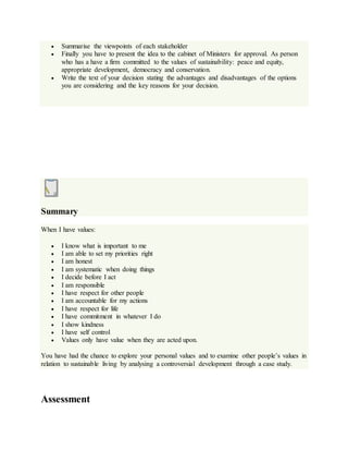  Summarise the viewpoints of each stakeholder
 Finally you have to present the idea to the cabinet of Ministers for approval. As person
who has a have a firm committed to the values of sustainability: peace and equity,
appropriate development, democracy and conservation.
 Write the text of your decision stating the advantages and disadvantages of the options
you are considering and the key reasons for your decision.
Summary
When I have values:
 I know what is important to me
 I am able to set my priorities right
 I am honest
 I am systematic when doing things
 I decide before I act
 I am responsible
 I have respect for other people
 I am accountable for my actions
 I have respect for life
 I have commitment in whatever I do
 I show kindness
 I have self control
 Values only have value when they are acted upon.
You have had the chance to explore your personal values and to examine other people’s values in
relation to sustainable living by analysing a controversial development through a case study.
Assessment
 