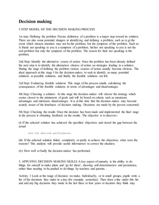Decision making
5 STEP MODEL OF THE DECISION MAKING PROCESS
1st step: Defining the problem Precise definition of a problem is a major step toward its solution.
There are also some potential dangers in identifying and defining a problem, such as (e.g) the
event which attracts attention may not be the problem, but the symptom of the problem. Such as:
A friend not speaking to you is a symptom of a problem, his/her not speaking to you is not the
real problem but only the symptom of the problem. The reason for their not speaking is the
problem.
2nd Step: Identify the alternative course of action. Once the problem has been already defined
the next step is to identify the alternation choices of action on strategies leading to a solution.
During the stage of defining the problem various courses of action usually become obvious. The
ideal approach at this stage I for the decision-maker to seek to identify as many potential
solutions as possible solutions, and finally the feasible solutions are left.
3rd Step: Evaluating feasible solutions This stage of the process entails calculating the
consequences of the feasible solutions in terms of advantages and disadvantages.
4th Step: Choosing a solution: At this stage the decision-maker will choose the strategy which
comes closest to the attainment of goals and will be based on criteria such as maximum
advantages and minimum disadvantages. It is at this time that the decision-maker may become
acutely aware of the loneliness of decision making. Decisions are made by the person concerned.
5th Step: Checking the results Once the decision has been made and implemented the final stage
in the process is obtaining feedback on the results. The objective is to discover:-
(i) If the selected solution has achieved the specified objectives and closed the gap between the
actual
and the desired performance.
(iii) If the selected solution failed, completely or partly to achieve the objectives, what were the
reasons? This analysis will provide useful information to correct the situation.
(iv) How well or badly the decision-maker has performed.
3. APPLYING DECISION MAKING SKILLS A key aspect of maturity is the ability to do
things for oneself to make plans and ‘go for them’, showing self-determination and persistence,
rather than needing to be pushed to do things by teachers and parents. .
Activity 1 Look at the range of decision we make. Individually, or in small groups, pupils write a
list of the decisions they make in a day (for example, yesterday). Then draw a line under this list
and add any big decisions they made in the last three or four years or decision they think may
 