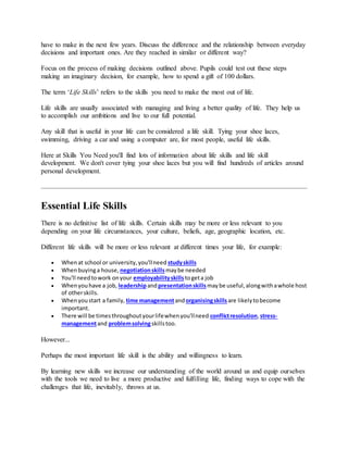 have to make in the next few years. Discuss the difference and the relationship between everyday
decisions and important ones. Are they reached in similar or different way?
Focus on the process of making decisions outlined above. Pupils could test out these steps
making an imaginary decision, for example, how to spend a gift of 100 dollars.
The term ‘Life Skills’ refers to the skills you need to make the most out of life.
Life skills are usually associated with managing and living a better quality of life. They help us
to accomplish our ambitions and live to our full potential.
Any skill that is useful in your life can be considered a life skill. Tying your shoe laces,
swimming, driving a car and using a computer are, for most people, useful life skills.
Here at Skills You Need you'll find lots of information about life skills and life skill
development. We don't cover tying your shoe laces but you will find hundreds of articles around
personal development.
Essential Life Skills
There is no definitive list of life skills. Certain skills may be more or less relevant to you
depending on your life circumstances, your culture, beliefs, age, geographic location, etc.
Different life skills will be more or less relevant at different times your life, for example:
 Whenat school or university,you'llneed studyskills
 Whenbuyinga house, negotiationskillsmaybe needed
 You'll needtowork onyour employabilityskills togeta job
 Whenyouhave a job, leadershipandpresentationskills maybe useful,alongwithawhole host
of otherskills.
 Whenyoustart a family, time managementandorganisingskillsare likelytobecome
important.
 There will be timesthroughoutyourlifewhenyou'llneed conflictresolution,stress-
managementand problemsolvingskillstoo.
However...
Perhaps the most important life skill is the ability and willingness to learn.
By learning new skills we increase our understanding of the world around us and equip ourselves
with the tools we need to live a more productive and fulfilling life, finding ways to cope with the
challenges that life, inevitably, throws at us.
 