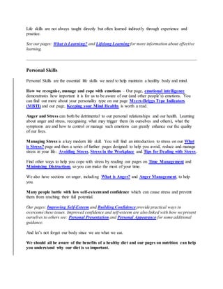 Life skills are not always taught directly but often learned indirectly through experience and
practice.
See our pages: What is Learning? and Lifelong Learning for more information about effective
learning.
Personal Skills
Personal Skills are the essential life skills we need to help maintain a healthy body and mind.
How we recognise, manage and cope with emotions – Our page, emotional intelligence
demonstrates how important it is for us to be aware of our (and other people’s) emotions. You
can find out more about your personality type on our page Myers-Briggs Type Indicators
(MBTI) and our page, Keeping your Mind Healthy is worth a read.
Anger and Stress can both be detrimental to our personal relationships and our health. Learning
about anger and stress, recognising what may trigger them (in ourselves and others), what the
symptoms are and how to control or manage such emotions can greatly enhance our the quality
of our lives.
Managing Stress is a key modern life skill. You will find an introduction to stress on our What
is Stress? page and then a series of further pages designed to help you avoid, reduce and manage
stress in your life: Avoiding Stress, Stress in the Workplace and Tips for Dealing with Stress.
Find other ways to help you cope with stress by reading our pages on Time Management and
Minimising Distractions so you can make the most of your time.
We also have sections on anger, including What is Anger? and Anger Management, to help
you.
Many people battle with low self-esteemand confidence which can cause stress and prevent
them from reaching their full potential.
Our pages: Improving Self-Esteem and Building Confidence provide practical ways to
overcome these issues. Improved confidence and self-esteem are also linked with how we present
ourselves to others see: Personal Presentation and Personal Appearance for some additional
guidance.
And let’s not forget our body since we are what we eat.
We should all be aware of the benefits of a healthy diet and our pages on nutrition can help
you understand why our diet is so important.
 